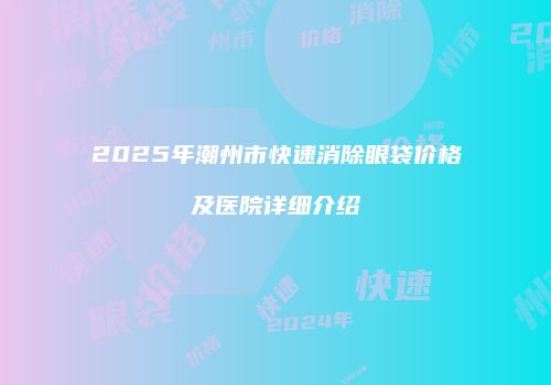 2025年潮州市快速消除眼袋价格及医院详细介绍