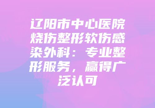 辽阳市中心医院烧伤整形软伤感染外科：专业整形服务，赢得广泛认可
