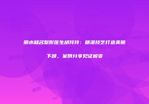 丽水知名整形医生胡玲玲：精湛技艺打造美丽下颌，案例分享见证蜕变