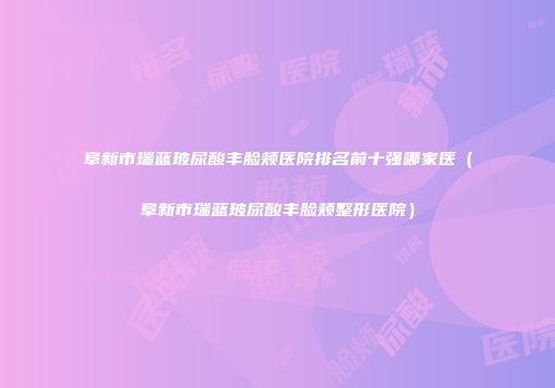 阜新市瑞蓝玻尿酸丰脸颊医院排名前十强哪家医（阜新市瑞蓝玻尿酸丰脸颊整形医院）