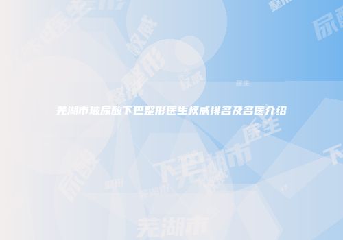 芜湖市玻尿酸下巴整形医生权威排名及名医介绍