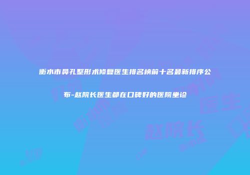 衡水市鼻孔整形术修复医生排名榜前十名最新排序公布-赵院长医生都在口碑好的医院坐诊