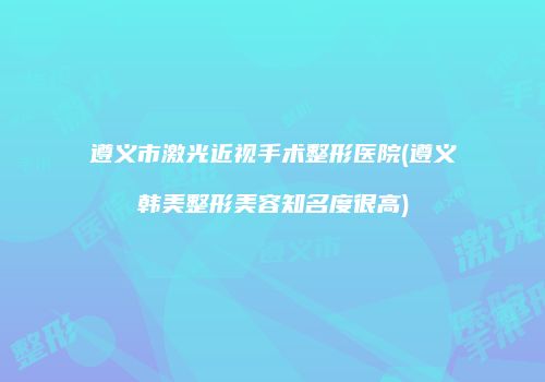 遵义市激光近视手术整形医院(遵义韩美整形美容知名度很高)
