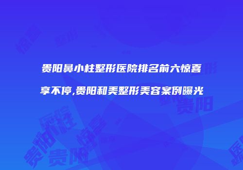贵阳鼻小柱整形医院排名前六惊喜享不停,贵阳和美整形美容案例曝光