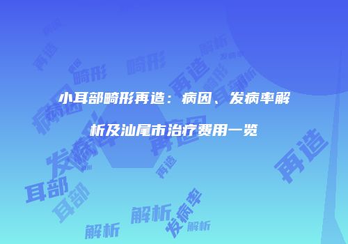 小耳部畸形再造：病因、发病率解析及汕尾市治疗费用一览