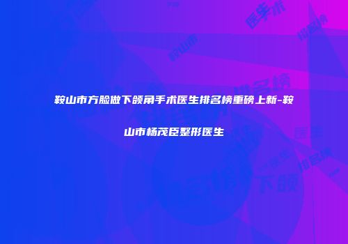 鞍山市方脸做下颌角手术医生排名榜重磅上新-鞍山市杨茂臣整形医生