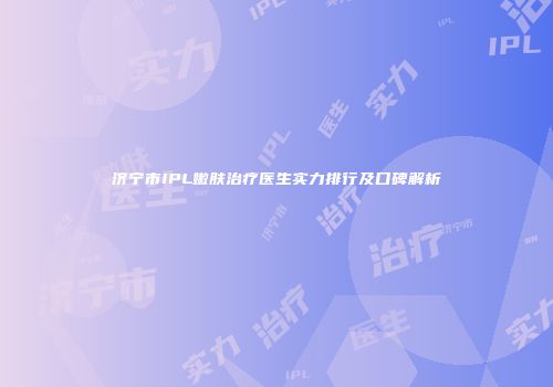 济宁市IPL嫩肤治疗医生实力排行及口碑解析