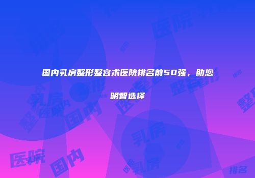 国内乳房整形整容术医院排名前50强，助您明智选择