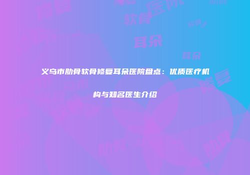 义乌市肋骨软骨修复耳朵医院盘点：优质医疗机构与知名医生介绍