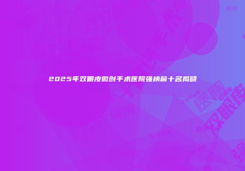 2025年双眼皮微创手术医院强榜前十名揭晓