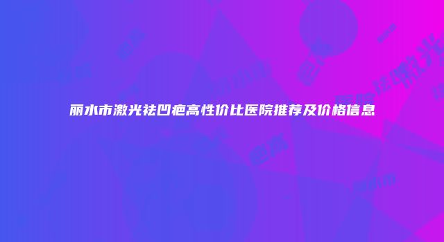 丽水市激光祛凹疤高性价比医院推荐及价格信息