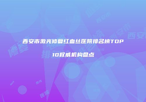 西安市激光修复红血丝医院排名榜TOP10权威机构盘点