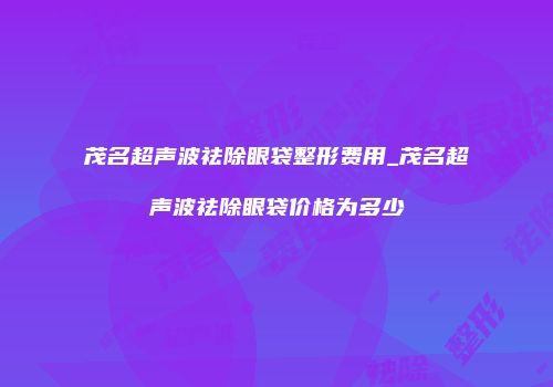 茂名超声波祛除眼袋整形费用_茂名超声波祛除眼袋价格为多少