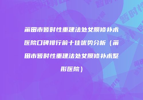 莆田市暂时性重建法处女膜修补术医院口碑排行前十佳优势分析（莆田市暂时性重建法处女膜修补术整形医院）
