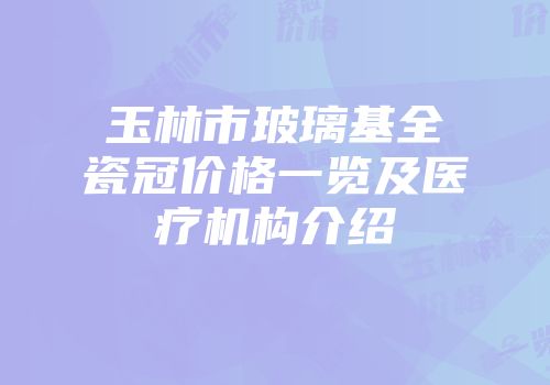 玉林市玻璃基全瓷冠价格一览及医疗机构介绍