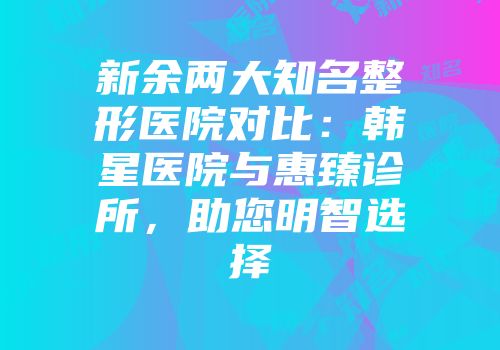 新余两大知名整形医院对比:韩星医院与惠臻诊所,助您明智选择