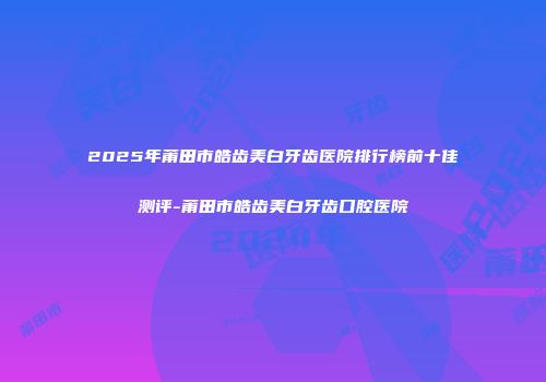2025年莆田市皓齿美白牙齿医院排行榜前十佳测评-莆田市皓齿美白牙齿口腔医院
