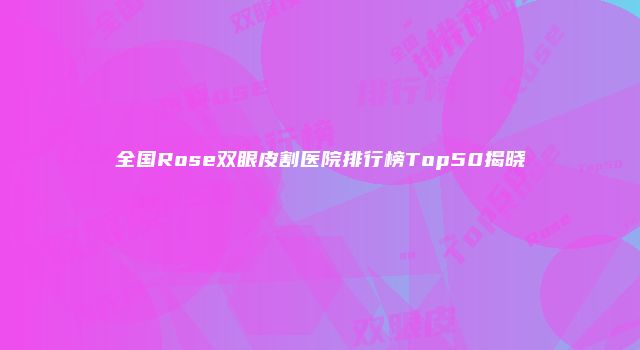 全国Rose双眼皮割医院排行榜Top50揭晓
