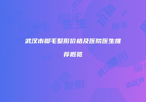 武汉市脚毛整形价格及医院医生推荐概览