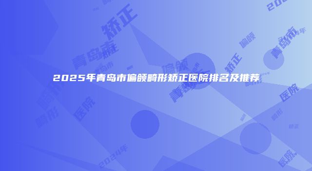 2025年青岛市偏颌畸形矫正医院排名及推荐