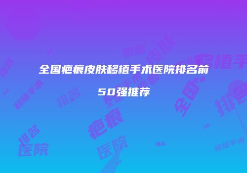 全国疤痕皮肤移植手术医院排名前50强推荐