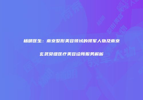 杨明医生：南京整形美容领域的领军人物及南京玄武贝缇医疗美容诊所服务解析