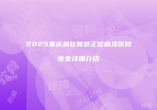 2025重庆鼻软骨矫正价格及医院医生详细介绍
