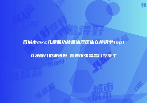 晋城市mrc儿童肌功能矫治器医生在榜清单top10强哪几位做得好-晋城市张晶晶口腔医生