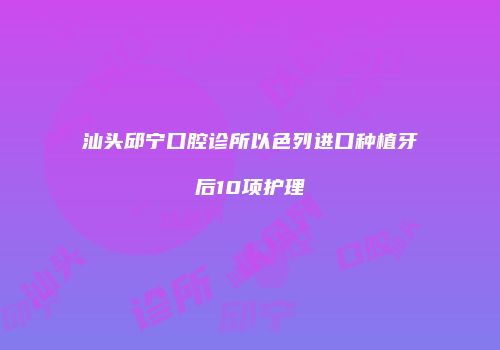 汕头邱宁口腔诊所以色列进口种植牙后10项护理