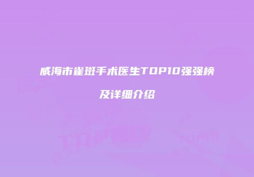 威海市雀斑手术医生TOP10强强榜及详细介绍