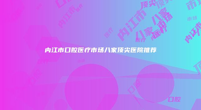 内江市口腔医疗市场八家顶尖医院推荐