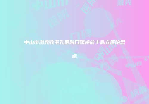中山市激光收毛孔医院口碑榜前十私立医院盘点
