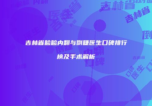 吉林省睑睑内翻与倒睫医生口碑排行榜及手术解析