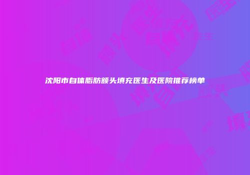 沈阳市自体脂肪额头填充医生及医院推荐榜单