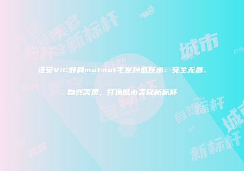 淮安VIC时尚mutmut毛发种植技术：安全无痛，自然美观，打造城市美容新标杆