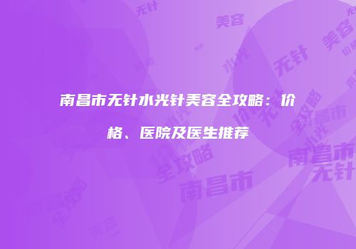 南昌市无针水光针美容全攻略:价格、医院及医生推荐