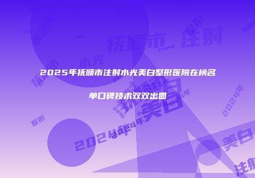 2025年抚顺市注射水光美白整形医院在榜名单口碑技术双双出圈