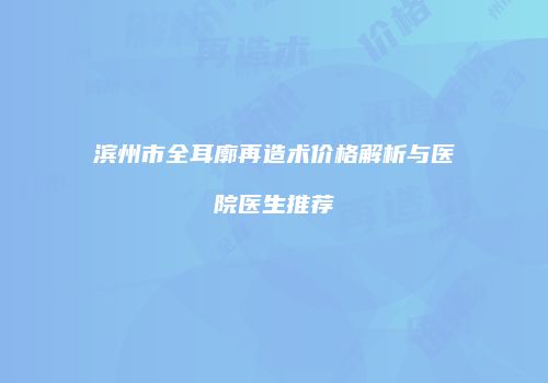 滨州市全耳廓再造术价格解析与医院医生推荐