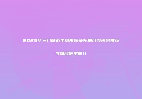 2025年三门峡市半隐形陶瓷托槽口腔医院推荐与知名医生简介