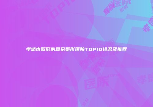 孝感市畸形的耳朵整形医院TOP10排名及推荐