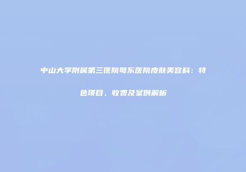 中山大学附属第三医院粤东医院皮肤美容科：特色项目、收费及案例解析