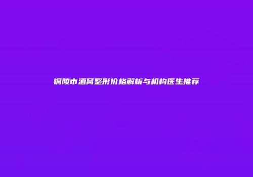 铜陵市酒窝整形价格解析与机构医生推荐