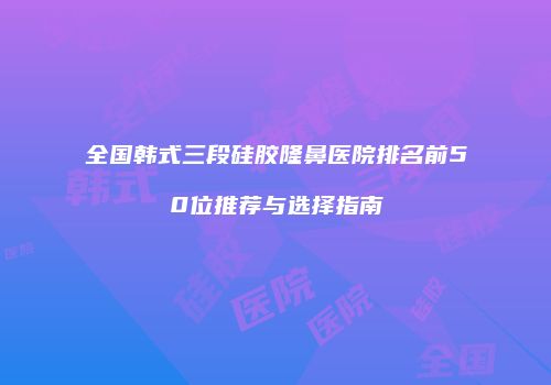 全国韩式三段硅胶隆鼻医院排名前50位推荐与选择指南