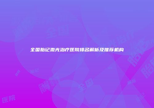 全国胎记激光治疗医院排名解析及推荐机构