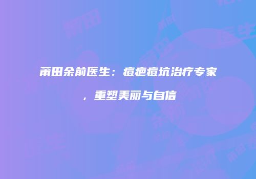 莆田余前医生：痘疤痘坑治疗专家，重塑美丽与自信