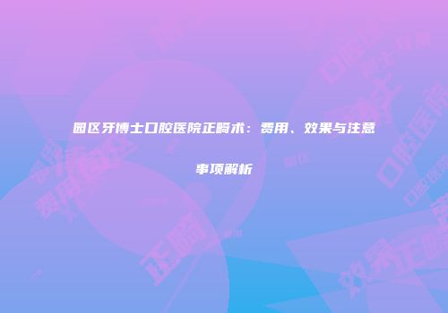 园区牙博士口腔医院正畸术：费用、效果与注意事项解析