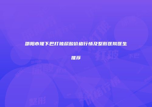 邵阳市隆下巴打玻尿酸价格行情及整形医院医生推荐