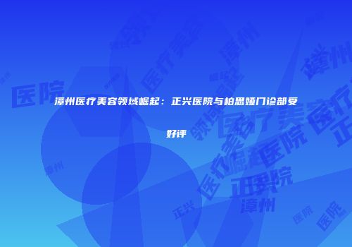 漳州医疗美容领域崛起：正兴医院与柏思娅门诊部受好评