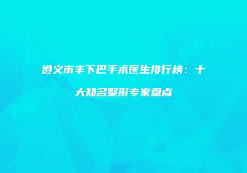 遵义市丰下巴手术医生排行榜：十大知名整形专家盘点