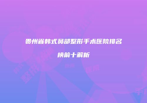 贵州省韩式鼻部整形手术医院排名榜前十解析
